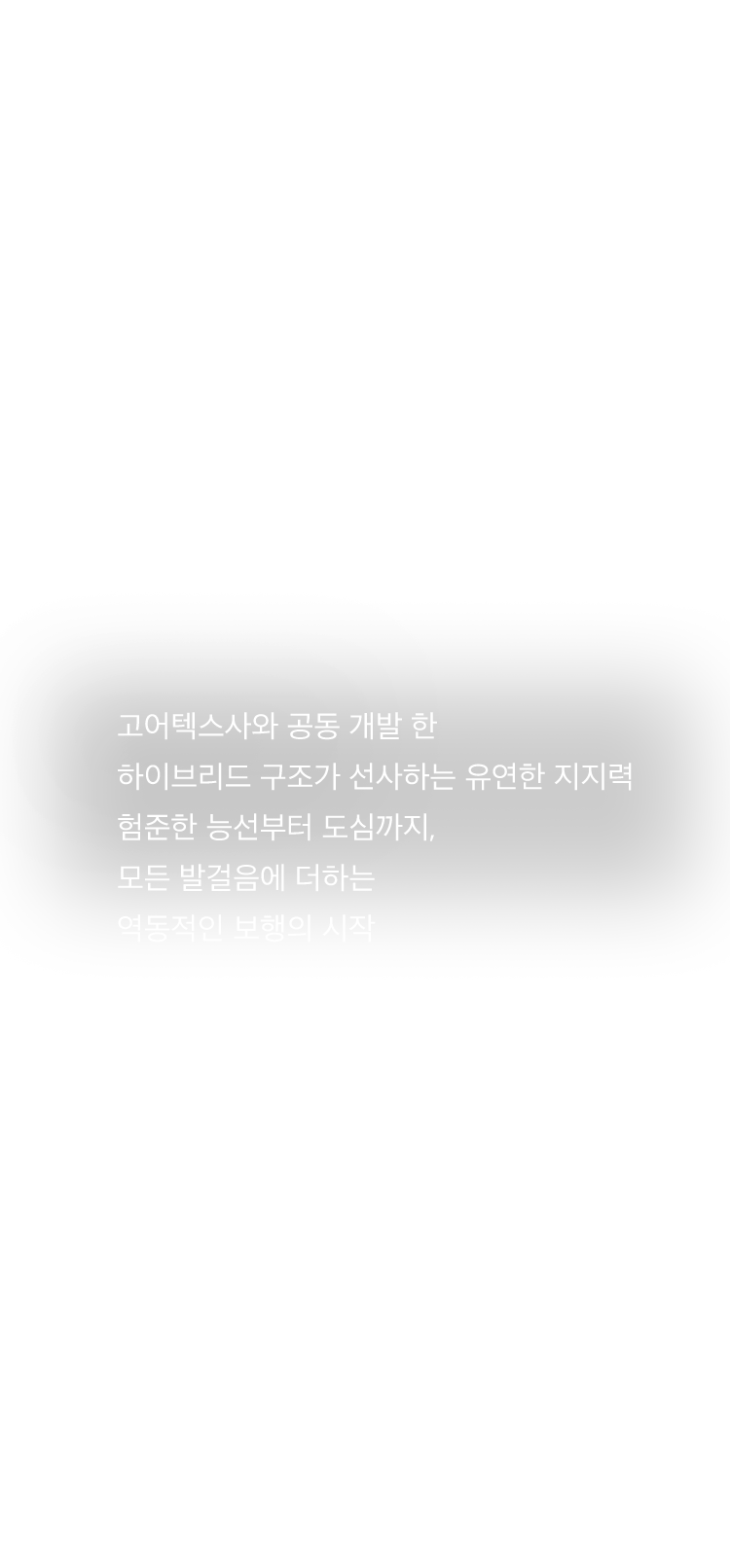 고어텍스사와 공동 개발 한 하이브리드 구조가 선사하는 유연한 지지력 험준한 능선부터 도심까지, 모든 발걸음에 더하는 역동적인 보행의 시작