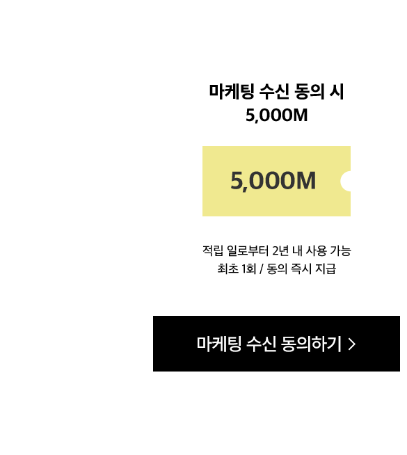 마케팅 수신 동의 시 5,000M. 적립 일로부터 2년 내 사용 가능 최초 1회 / 동의 즉시 지급